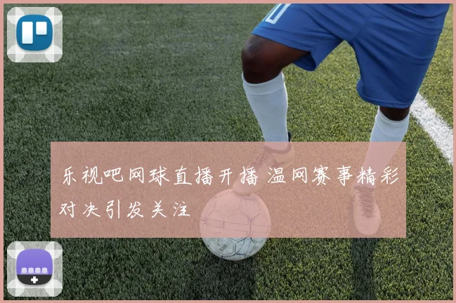 乐视吧网球直播开播 温网赛事精彩对决引发关注