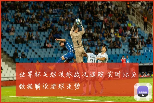 世界杯足球滚球战况追踪 实时比分数据解读进球走势