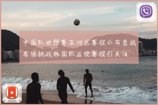 中国队世预赛亚洲区赛程公布首战客场挑战韩国队后续赛程引关注