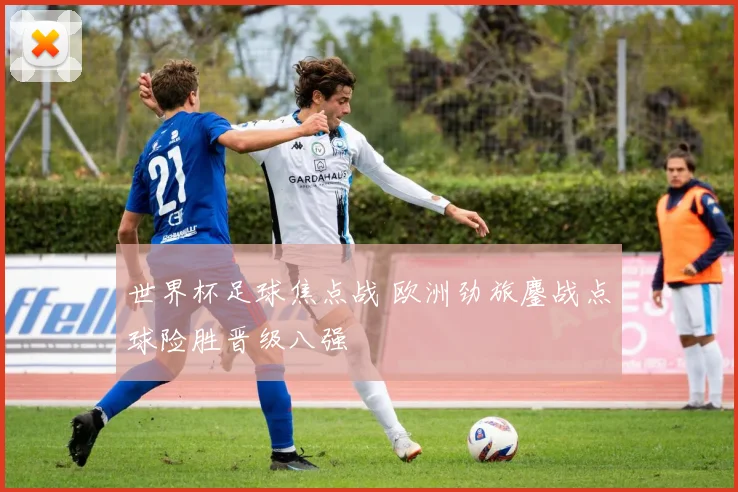 世界杯足球焦点战 欧洲劲旅鏖战点球险胜晋级八强
