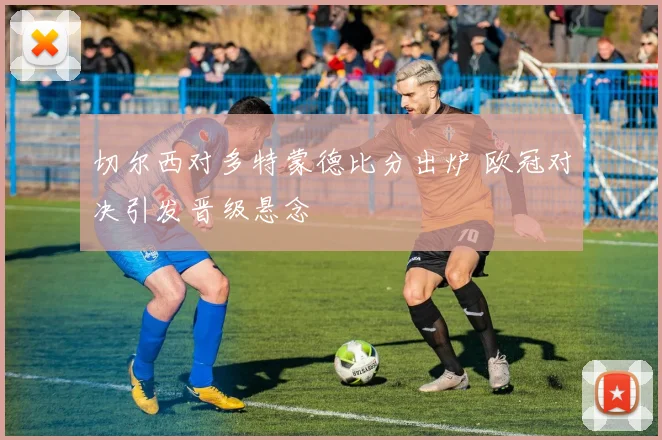 切尔西对多特蒙德比分出炉 欧冠对决引发晋级悬念