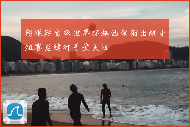 阿根廷晋级世界杯梅西领衔出线小组赛后续对手受关注