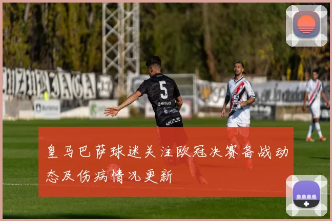 皇马巴萨球迷关注欧冠决赛备战动态及伤病情况更新