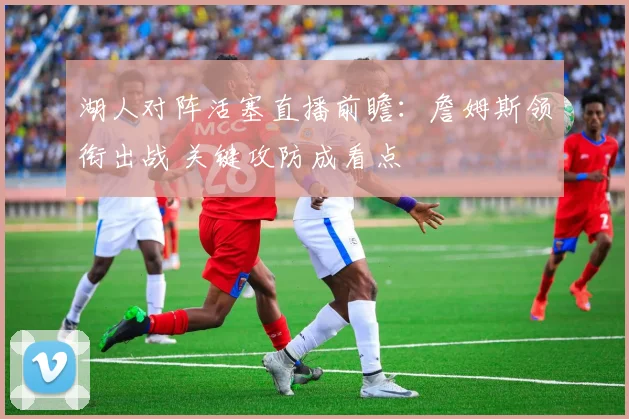 湖人对阵活塞直播前瞻:詹姆斯领衔出战 关键攻防成看点