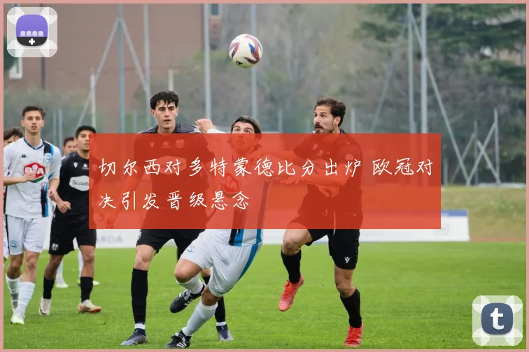 切尔西对多特蒙德比分出炉 欧冠对决引发晋级悬念