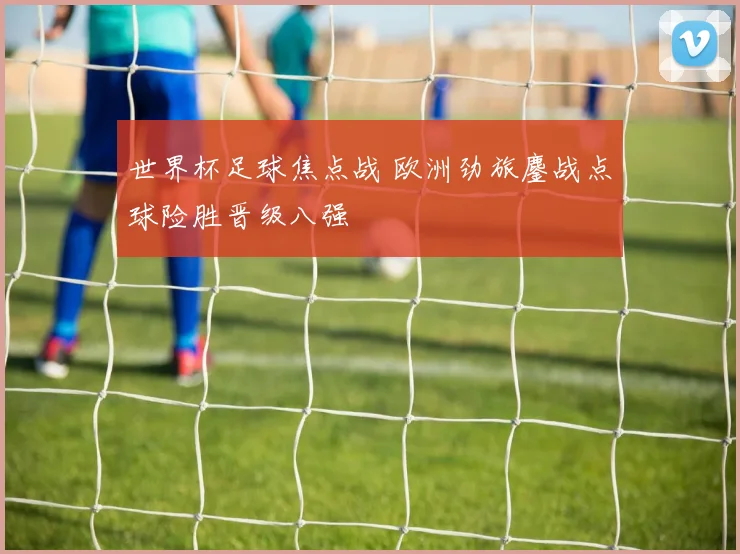 世界杯足球焦点战 欧洲劲旅鏖战点球险胜晋级八强