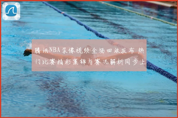 腾讯NBA录像视频全场回放发布 热门比赛精彩集锦与赛况解析同步上线