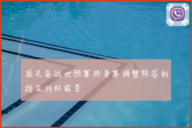 国足备战世预赛热身赛调整阵容剑指亚洲杯前景
