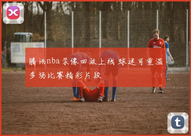 腾讯nba录像回放上线 球迷可重温多场比赛精彩片段