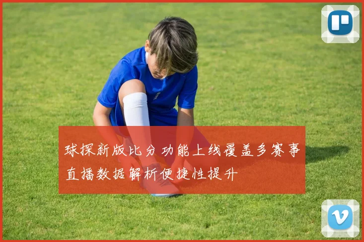 球探新版比分功能上线覆盖多赛事直播数据解析便捷性提升