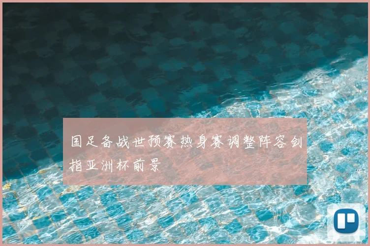 国足备战世预赛热身赛调整阵容剑指亚洲杯前景