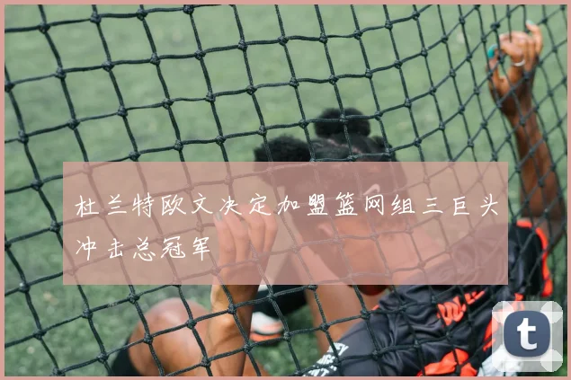 杜兰特欧文决定加盟篮网组三巨头冲击总冠军