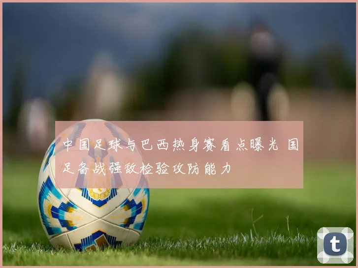 中国足球与巴西热身赛看点曝光 国足备战强敌检验攻防能力