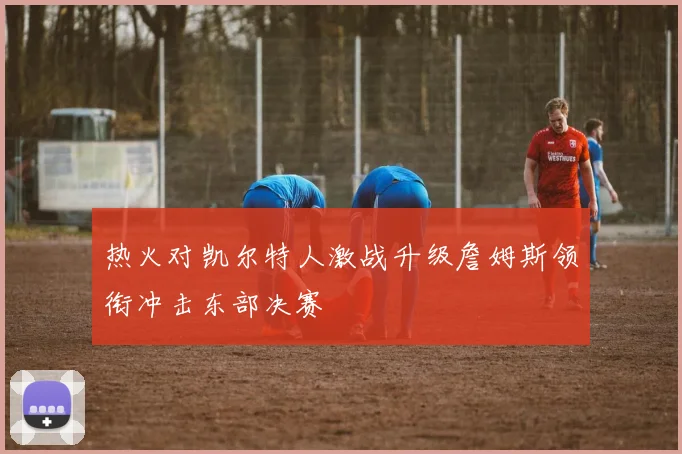 热火对凯尔特人激战升级詹姆斯领衔冲击东部决赛
