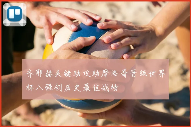 齐耶赫关键助攻助摩洛哥晋级世界杯八强创历史最佳战绩