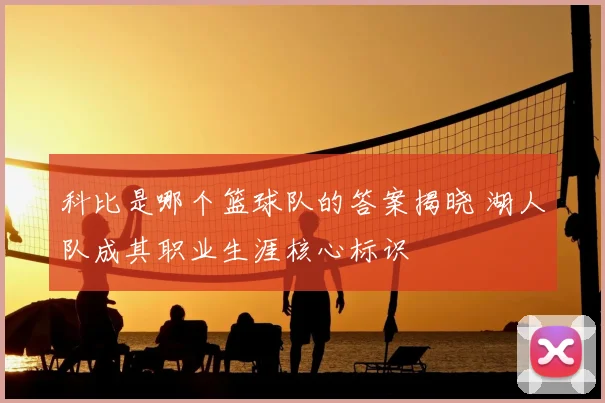 科比是哪个篮球队的答案揭晓 湖人队成其职业生涯核心标识
