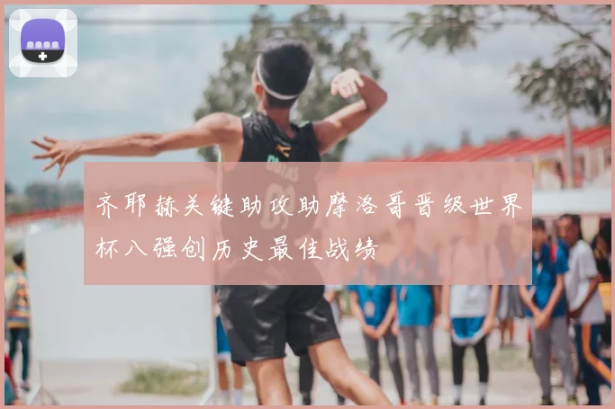 齐耶赫关键助攻助摩洛哥晋级世界杯八强创历史最佳战绩