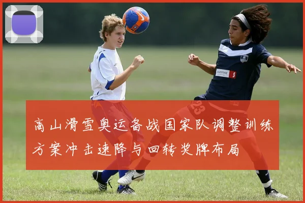 高山滑雪奥运备战国家队调整训练方案冲击速降与回转奖牌布局