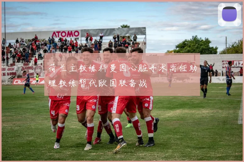 荷兰主教练科曼因心脏手术离任助理教练暂代欧国联备战
