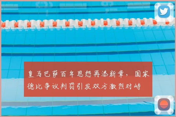 皇马巴萨百年恩怨再添新章，国家德比争议判罚引发双方激烈对峙