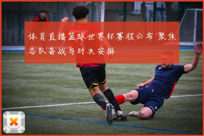 体育直播篮球世界杯赛程公布 聚焦各队备战与对决安排