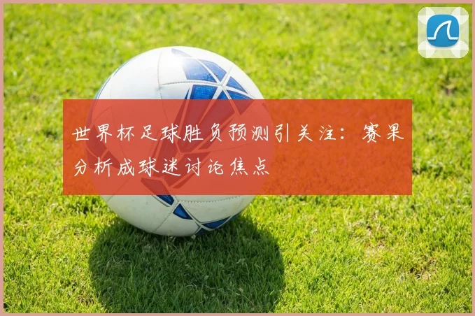 世界杯足球胜负预测引关注：赛果分析成球迷讨论焦点
