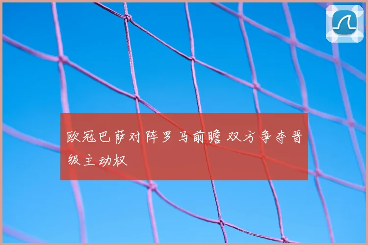 欧冠巴萨对阵罗马前瞻 双方争夺晋级主动权