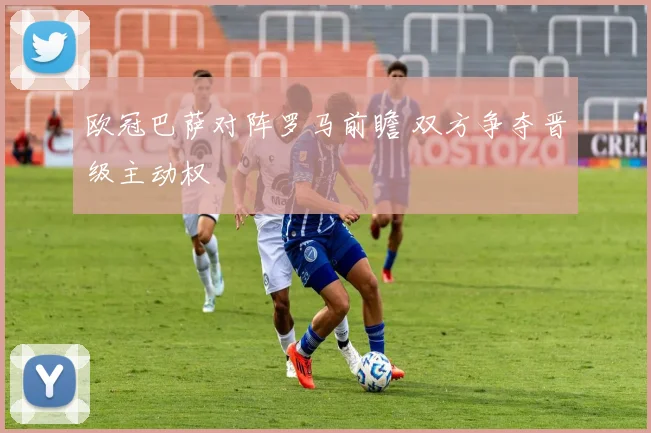 欧冠巴萨对阵罗马前瞻 双方争夺晋级主动权