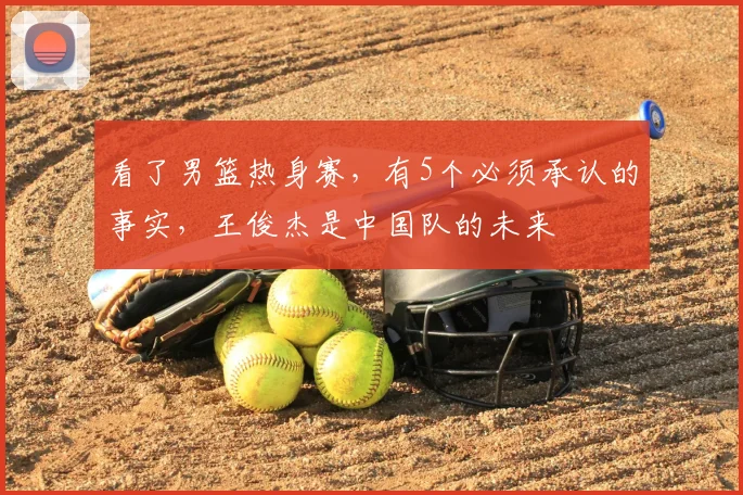 看了男篮热身赛,有5个必须承认的事实,王俊杰是中国队的未来